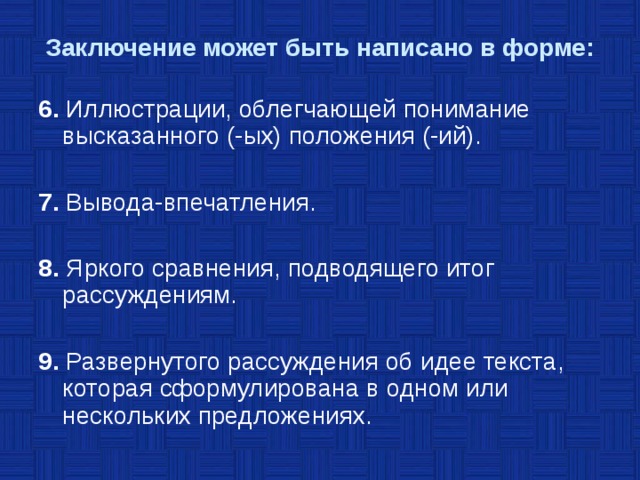 Заключение может быть написано в форме: 6. Иллюстрации, облегчающей понимание высказанного (-ых) положения (-ий). 7. Вывода-впечатления. 8. Яркого сравнения, подводящего итог рассуждениям. 9. Развернутого рассуждения об идее текста, которая сформулирована в одном или нескольких предложениях. 