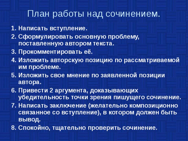  План работы над сочинением.   1. Написать вступление. 2. Сформулировать основную проблему, поставленную автором текста. 3. Прокомментировать её. 4. Изложить авторскую позицию по рассматриваемой им проблеме. 5. Изложить свое мнение по заявленной позиции автора. 6. Привести 2 аргумента, доказывающих убедительность точки зрения пишущего сочинение. 7. Написать заключение (желательно композиционно связанное со вступление), в котором должен быть вывод. 8. Спокойно, тщательно проверить сочинение. 