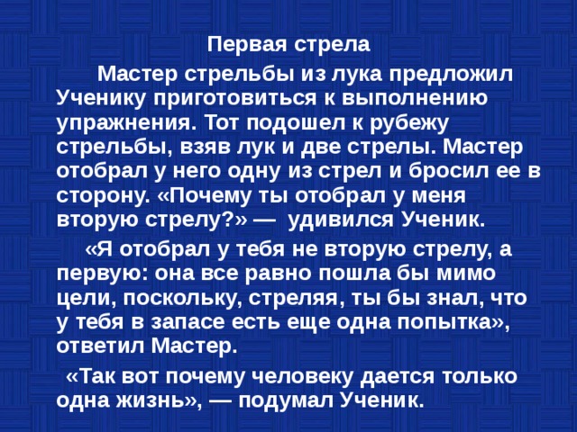 Первая стрела  Мастер стрельбы из лука предложил Ученику приготовиться к выполнению упражнения. Тот подошел к рубежу стрельбы, взяв лук и две стрелы. Мастер отобрал у него одну из стрел и бросил ее в сторону. «Почему ты отобрал у меня вторую стрелу?» — удивился Ученик.  «Я отобрал у тебя не вторую стрелу, а первую: она все равно пошла бы мимо цели, поскольку, стреляя, ты бы знал, что у тебя в запасе есть еще одна попытка», ответил Мастер.  «Так вот почему человеку дается только одна жизнь», — подумал Ученик. 