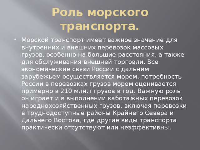 Роль морского транспорта. Морской транспорт имеет важное значение для внутренних и внешних перевозок массовых грузов, особенно на большие расстояния, а также для обслуживания внешней торговли. Все экономические связи России с дальним зарубежьем осуществляется морем, потребность России в перевозках грузов морем оценивается примерно в 210 млн.т грузов в год. Важную роль он играет и в выполнении каботажных перевозок народнохозяйственных грузов, включая перевозки в труднодоступные районы Крайнего Севера и Дальнего Востока, где другие виды транспорта практически отсутствуют или неэффективны. 
