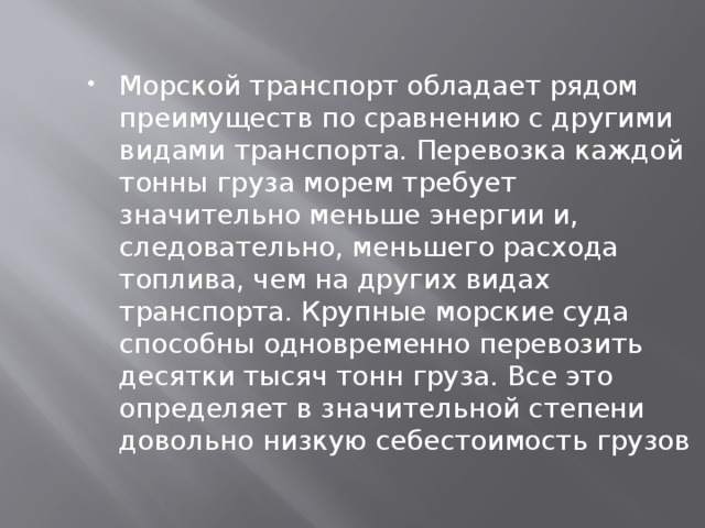 Морской транспорт обладает рядом преимуществ по сравнению с другими видами транспорта. Перевозка каждой тонны груза морем требует значительно меньше энергии и, следовательно, меньшего расхода топлива, чем на других видах транспорта. Крупные морские суда способны одновременно перевозить десятки тысяч тонн груза. Все это определяет в значительной степени довольно низкую себестоимость грузов 