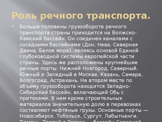 Роль речного транспорта. Больше половины грузооборота речного транспорта страны приходится на Волжско-Камский бассейн. Он соединен каналами с соседними бассейнами (Дон, Нева, Северная Двина, Белое море), являясь основой Единой глубоководной системы европейской части страны. Здесь же расположены крупнейшие речные порты: Нижний Новгород, Северный, Южный и Западный в Москве, Казань, Самара, Волгоград, Астрахань. На втором месте по объему грузооборота находится Западно-Сибирский бассейн, включающий Обь с притоками. В нем кроме строительных материалов значительную долю в перевозках составляют нефтяные грузы. Основные порты — Новосибирск, Тобольск, Сургут, Лабытнанги, Тюмень. Третий в России — бассейн Северной Двины с притоками Сухона и Вычегда. В нем значительную долю в перевозках составляют лесные грузы. Главные порты — Архангельск и Котлас 