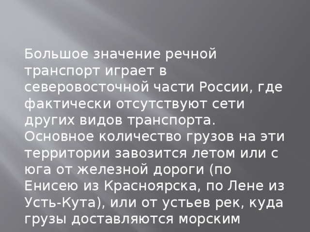 Большое значение речной транспорт играет в северовосточной части России, где фактически отсутствуют сети других видов транспорта. Основное количество грузов на эти территории завозится летом или с юга от железной дороги (по Енисею из Красноярска, по Лене из Усть-Кута), или от устьев рек, куда грузы доставляются морским транспортом 