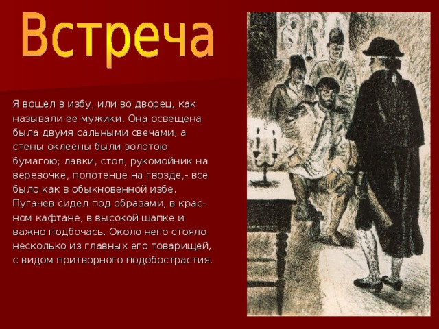 Я вошел в избу, или во дворец, как называли ее мужики. Она освещена была двумя сальными свечами, а стены оклеены были золотою бумагою; лавки, стол, рукомойник на веревочке, полотенце на гвозде,- все было как в обыкновенной избе. Пугачев сидел под образами, в крас- ном кафтане, в высокой шапке и важно подбочась. Около него стояло несколько из главных его товарищей, с видом притворного подобострастия. встреча 001.jpg 