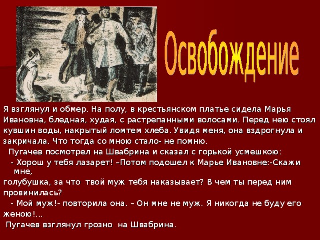 Я взглянул и обмер. На полу, в крестьянском платье сидела Марья Ивановна, бледная, худая, с растрепанными волосами. Перед нею стоял кувшин воды, накрытый ломтем хлеба. Увидя меня, она вздрогнула и закричала. Что тогда со мною стало- не помню.  Пугачев посмотрел на Швабрина и сказал с горькой усмешкою:  - Хорош у тебя лазарет! –Потом подошел к Марье Ивановне:-Скажи мне, голубушка, за что твой муж тебя наказывает? В чем ты перед ним провинилась?  - Мой муж!- повторила она. – Он мне не муж. Я никогда не буду его женою!...  Пугачев взглянул грозно на Швабрина. 