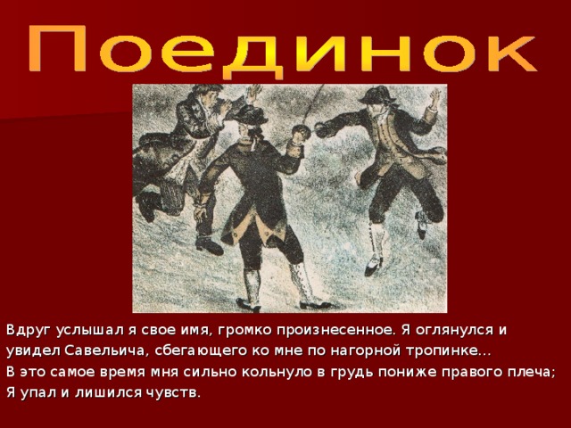 Вдруг услышал я свое имя, громко произнесенное. Я оглянулся и увидел Савельича, сбегающего ко мне по нагорной тропинке… В это самое время мня сильно кольнуло в грудь пониже правого плеча; Я упал и лишился чувств. 