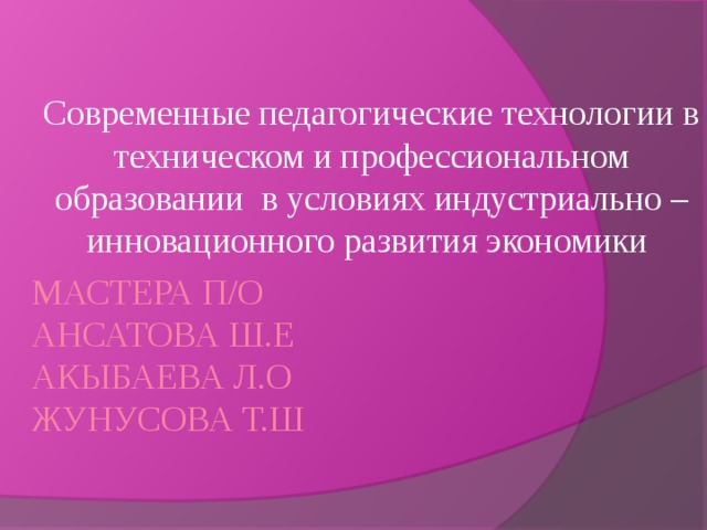 Современные педагогические технологии в техническом и профессиональном образовании в условиях индустриально – инновационного развития экономики Мастера п/о  Ансатова Ш.Е  Акыбаева Л.О  Жунусова Т.Ш   