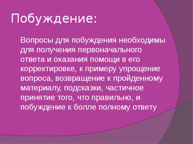 Побуждение: Вопросы для побуждения необходимы для получения первоначального ответа и оказания помощи в его корректировке, к примеру упрощение вопроса, возвращение к пройденному материалу, подсказки, частичное принятие того, что правильно, и побуждение к болле полному ответу 