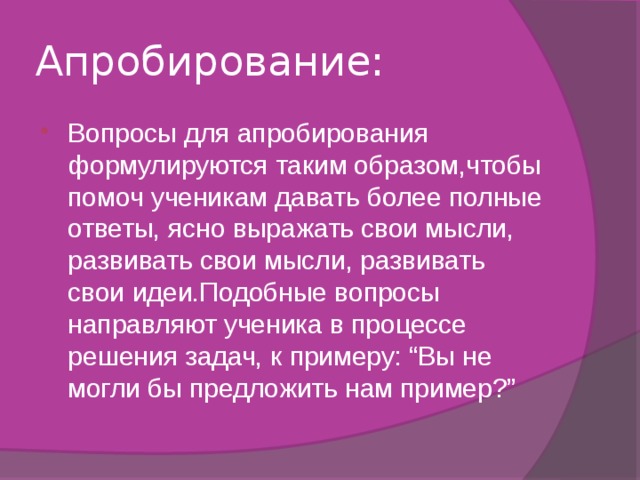 Апробирование: Вопросы для апробирования формулируются таким образом,чтобы помоч ученикам давать более полные ответы, ясно выражать свои мысли, развивать свои мысли, развивать свои идеи.Подобные вопросы направляют ученика в процессе решения задач, к примеру: “Вы не могли бы предложить нам пример?” 