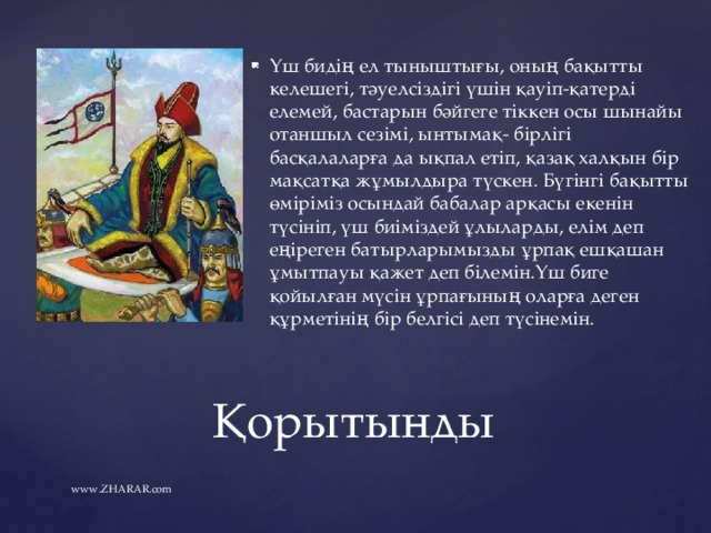 Үш бидің ел тыныштығы, оның бақытты келешегі, тәуелсіздігі үшін қауіп-қатерді елемей, бастарын бәйгеге тіккен осы шынайы отаншыл сезімі, ынтымақ- бірлігі басқалаларға да ықпал етіп, қазақ халқын бір мақсатқа жұмылдыра түскен. Бүгінгі бақытты өміріміз осындай бабалар арқасы екенін түсініп, үш биіміздей ұлыларды, елім деп еңіреген батырларымызды ұрпақ ешқашан ұмытпауы қажет деп білемін.Үш биге қойылған мүсін ұрпағының оларға деген құрметінің бір белгісі деп түсінемін. Қорытынды www.ZHARAR.com 