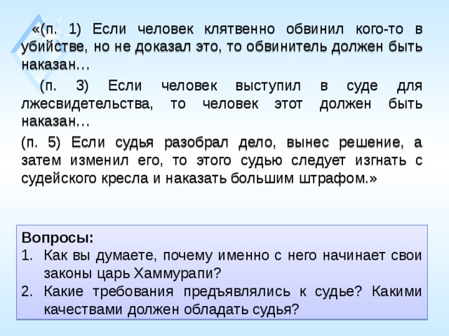  «(п. 1) Если человек клятвенно обвинил кого-то в убийстве, но не доказал это, то обвинитель должен быть наказан…  (п. 3) Если человек выступил в суде для лжесвидетельства, то человек этот должен быть наказан… (п. 5) Если судья разобрал дело, вынес решение, а затем изменил его, то этого судью следует изгнать с судейского кресла и наказать большим штрафом.» Вопросы: Как вы думаете, почему именно с него начинает свои законы царь Хаммурапи? Какие требования предъявлялись к судье? Какими качествами должен обладать судья? 