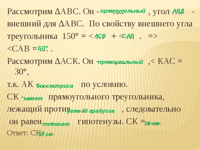 Рассмотрим ∆АВС. Он - …. , угол …. - внешний для ∆АВС. По свойству внешнего угла треугольника 150° =  Рассмотрим ∆АСК. Он - …. ,т.к. АК -… по условию. СК - … прямоугольного треугольника, лежащий против ….. , следовательно  он равен … гипотенузы. СК = ….. Ответ: СК=…. прямоугольный АВД АСВ САВ 60° прямоугольный биссектриса катет угла 30 градусов 10 см половине  10 см