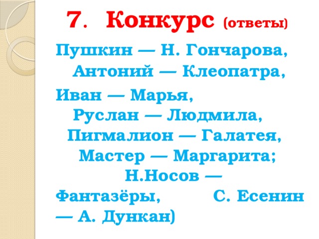7 . Конкурс (ответы )  Пушкин — Н. Гончарова, Антоний — Клеопатра, Иван — Марья, Руслан — Людмила, Пигмалион — Галатея, Мастер — Маргарита; Н.Носов — Фантазёры, С. Есенин — А. Дункан) 