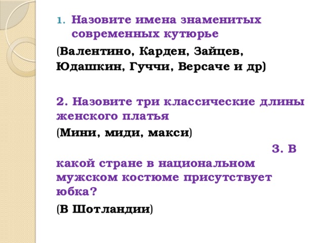 Назовите имена знаменитых современных кутюрье ( Валентино, Карден, Зайцев, Юдашкин, Гуччи, Версаче и др) 2. Назовите три классические длины женского платья ( Мини, миди, макси )  3. В какой стране в национальном мужском костюме присутствует юбка? ( В Шотландии )   