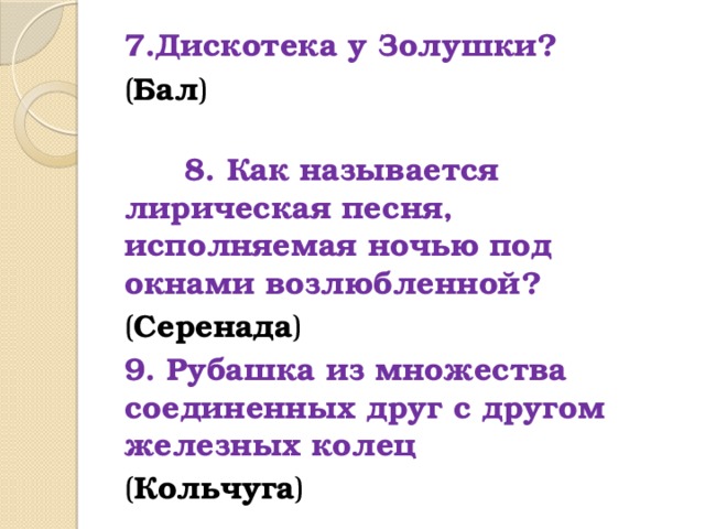 7.Дискотека у Золушки? ( Бал )  8. Как называется лирическая песня, исполняемая ночью под окнами возлюбленной? ( Серенада ) 9. Рубашка из множества соединенных друг с другом железных колец ( Кольчуга ) 