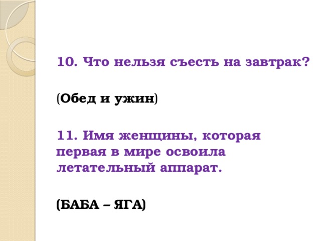 10. Что нельзя съесть на завтрак?  ( Обед и ужин )  11. Имя женщины, которая первая в мире освоила летательный аппарат.  (БАБА – ЯГА) 