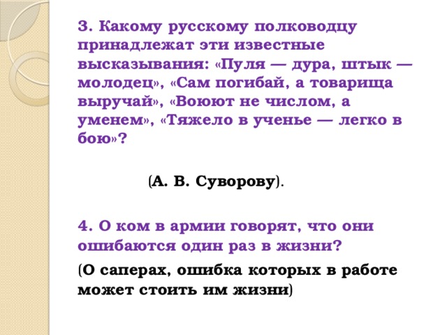 3. Какому русскому полководцу принадлежат эти известные высказывания: «Пуля — дура, штык — молодец», «Сам погибай, а товарища выручай», «Воюют не числом, а уменем», «Тяжело в ученье — легко в бою»?   ( А. В. Суворову ).  4. О ком в армии говорят, что они ошибаются один раз в жизни? ( О саперах, ошибка которых в работе может стоить им жизни )     