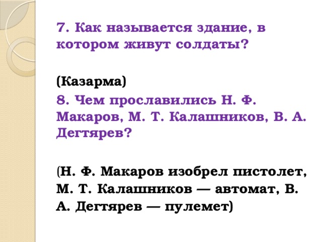 7. Как называется здание, в котором живут солдаты? (Казарма) 8. Чем прославились Н. Ф. Макаров, М. Т. Калашников, В. А. Дегтярев?  ( Н. Ф. Макаров изобрел пистолет, М. Т. Калашников — автомат, В. А. Дегтярев — пулемет)  