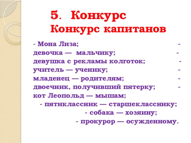  5 . Конкурс  Конкурс капитанов - Мона Лиза; - девочка — мальчику; - девушка с рекламы колготок; - учитель — ученику; - младенец — родителям; - двоечник, получивший пятерку; - кот Леопольд — мышам; - пятиклассник — старшекласснику; - собака — хозяину; - прокурор — осужденному . 
