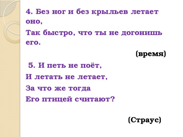 4. Без ног и без крыльев летает оно, Так быстро, что ты не догонишь его.  (время)  5. И петь не поёт, И летать не летает, За что же тогда Его птицей считают?   (Страус) 