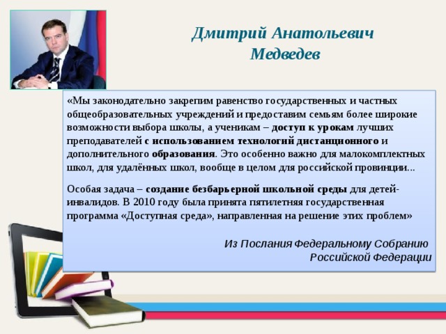 Дмитрий Анатольевич Медведев «Мы законодательно закрепим равенство государственных и частных общеобразовательных учреждений и предоставим семьям более широкие возможности выбора школы, а ученикам – доступ к урокам лучших преподавателей с использованием технологий дистанционного и дополнительного образования . Это особенно важно для малокомплектных школ, для удалённых школ, вообще в целом для российской провинции... Особая задача – создание безбарьерной школьной среды для детей-инвалидов. В 2010 году была принята пятилетняя государственная программа «Доступная среда», направленная на решение этих проблем» Из Послания Федеральному Собранию Российской Федерации 