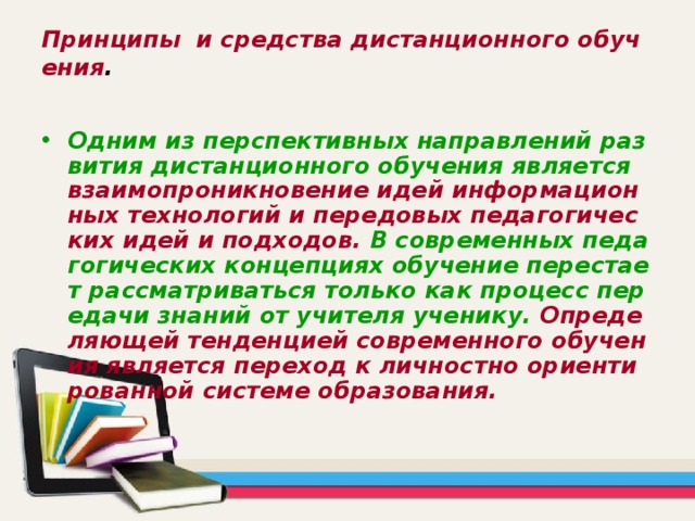 Принципы и средства дистанционного обучения . Одним из перспективных направлений развития дистанционного обучения является взаимопроникновение идей информационных технологий и передовых педагогических идей и подходов. В современных педагогических концепциях обучение перестает рассматриваться только как процесс передачи знаний от учителя ученику. Определяющей тенденцией современного обучения является переход к личностно ориентированной системе образования. 