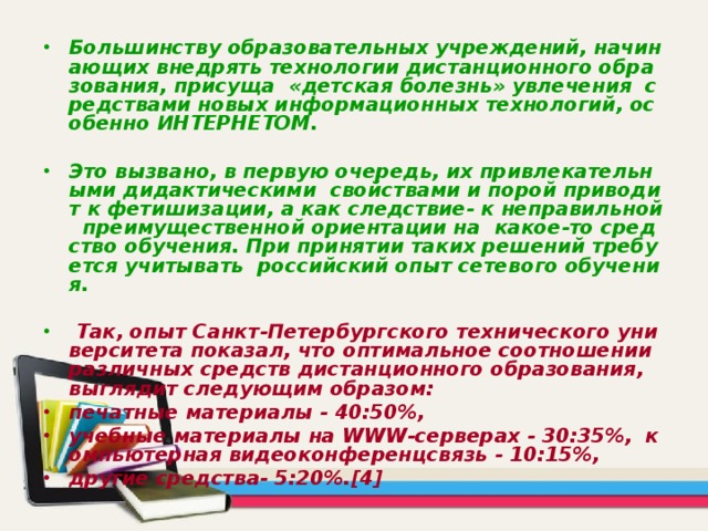 Большинству образовательных учреждений, начинающих внедрять технологии дистанционного образования, присуща «детская болезнь» увлечения средствами новых информационных технологий, особенно ИНТЕРНЕТОМ.  Это вызвано, в первую очередь, их привлекательными дидактическими свойствами и порой приводит к фетишизации, а как следствие- к неправильной преимущественной ориентации на какое-то средство обучения. При принятии таких решений требуется учитывать российский опыт сетевого обучения.   Так, опыт Санкт-Петербургского технического университета показал, что оптимальное соотношении различных средств дистанционного образования, выглядит следующим образом: печатные материалы - 40:50%, учебные материалы на WWW-серверах - 30:35%, компьютерная видеоконференцсвязь - 10:15%, другие средства- 5:20%.[4] 