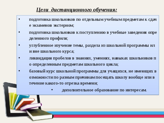 Цели дистанционного обучения: подготовка школьников по отдельным учебным предметам к сдаче экзаменов экстерном; подготовка школьников к поступлению в учебные заведения определенного профиля; углубленное изучение темы, раздела из школьной программы или вне школьного курса; ликвидация пробелов в знаниях, умениях, навыках школьников по определенным предметам школьного цикла; базовый курс школьной программы для учащихся, не имеющих возможности по разным причинам посещать школу вообще или в течение какого-то отрезка времени; дополнительное образование по интересам. дополнительное образование по интересам. дополнительное образование по интересам. дополнительное образование по интересам. 