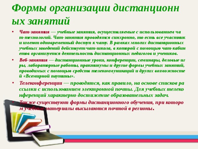 Формы организации дистанционных занятий Чат-занятия — учебные занятия, осуществляемые с использованием чат-технологий. Чат-занятия проводятся синхронно, то есть все участники имеют одновременный доступ к чату. В рамках многих дистанционных учебных заведений действует чат-школа, в которой с помощью чат-кабинетов организуется деятельность дистанционных педагогов и учеников. Веб-занятия — дистанционные уроки, конференции, семинары, деловые игры, лабораторные работы, практикумы и другие формы учебных занятий, проводимых с помощью средств телекоммуникаций и других возможностей «Всемирной паутины». Телеконференции  — проводятся, как правило, на основе списков рассылки с использованием электронной почты. Для учебных телеконференций характерно достижение образовательных задач. Также существуют формы дистанционного обучения, при котором учебные материалы высылаются почтой в регионы . 