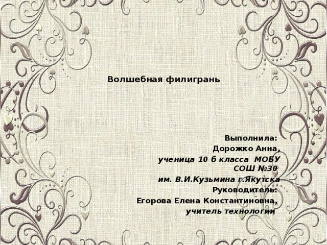 Волшебная филигрань           Выполнила: Дорожко Анна, ученица 10 б класса МОБУ СОШ №30 им. В.И.Кузьмина г.Якутска Руководитель: Егорова Елена Константиновна, учитель технологии