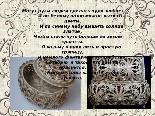 Могут руки людей сделать чудо любое:  И по белому полю можно выткать цветы,  И по синему небу вышить солнце златое,  Чтобы стало чуть больше на земле красоты.  Я возьму в руки нить и простую тряпицу,  И немного фантазии и волшебства,  Сотворю я такое, что вам не приснится,  Только чтобы на свете жила красота.               