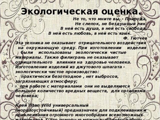Экологическая оценка. Не то, что мните вы, - Природа,  Не слепок, не бездушный лик.  В ней есть душа, в ней есть свобода,  В ней есть любовь, в ней есть язык. Ф. Тютчев Эта техника не оказывает отрицательного воздействия на окружающую среду. При изготовлении изделия были использованы экологически чистые материалы. Также филигрань не оказывает отрицательного влияния на здоровье человека. Изготовление изделий из джутового шпагата - экологически чистое производство: - практически безотходное , нет выбросов, загрязняющих атмосферу; - при работе с материалами они не выделяются большое количество вредных веществ, для организма человека;   Клей Titan Wild универсальный (морозоустойчивый) предназначен для подклеивания и приклеивания огромного многообразия всевозможных материалов. С его помощью можно выполнять работу на свежем воздухе и внутри помещений. Клеящий состав отличается высокой экологичностью и практически лишен запаха.