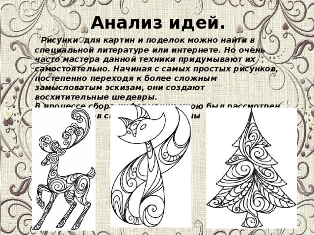 Анализ идей.    Рисунки для картин и поделок можно найти в специальной литературе или интернете. Но очень часто мастера данной техники придумывают их самостоятельно. Начиная с самых простых рисунков, постепенно переходя к более сложным замысловатым эскизам, они создают восхитительные шедевры.   В процессе сбора информации мною был рассмотрен ряд вариантов сюжета для картины