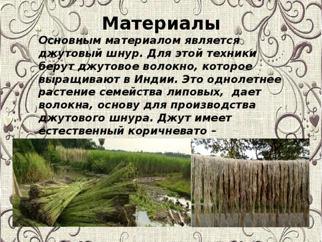 Материалы Основным материалом является джутовый шнур. Для этой техники берут джутовое волокно, которое выращивают в Индии. Это однолетнее растение семейства липовых, дает волокна, основу для производства джутового шнура.  Джут имеет естественный коричневато – сероватый цвет и грубоватую структуру.