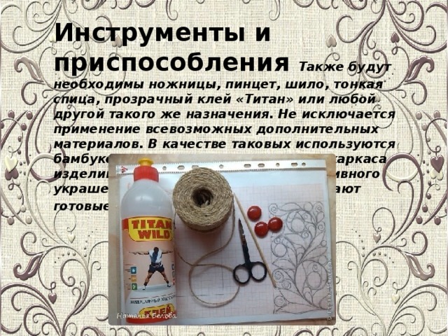 Инструменты и приспособления Также будут необходимы ножницы, пинцет, шило, тонкая спица, прозрачный клей «Титан» или любой другой такого же назначения. Не исключается применение всевозможных дополнительных материалов. В качестве таковых используются бамбуковые палочки, проволока для каркаса изделий, а также стразы для декоративного украшения. Акриловым лаком покрывают готовые поделки .
