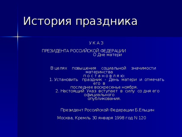 История праздника  У К А З             ПРЕЗИДЕНТА РОССИЙСКОЙ ФЕДЕРАЦИИ О Дне матери                 В целях    повышения    социальной    значимости   материнства          п о с т а н о в л я ю:               1. Установить   праздник  -  День  матери  и  отмечать  его  в          последнее воскресенье ноября.               2. Настоящий  Указ  вступает  в  силу  со дня его официального          опубликования.                 Президент Российской Федерации Б.Ельцин       Москва, Кремль 30 января 1998 год N 120 