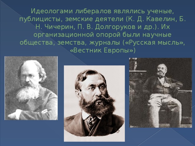 Идеологами либералов являлись ученые, публицисты, земские деятели (К. Д. Кавелин, Б. Н. Чичерин, П. В. Долгоруков и др.). Их организационной опорой были научные общества, земства, журналы («Русская мысль», «Вест­ник Европы») 