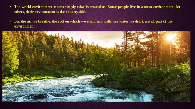 The world environment means simply what is around us. Some people live in a town environment; for others, their environment is the countryside. But the air we breathe, the soil on which we stand and walk, the water we drink are all part of the environment. 