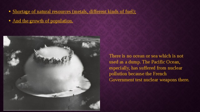 Shortage of natural resources (metals, different kinds of fuel); And the growth of population. There is no ocean or sea which is not used as a dump. The Pacific Ocean, especially, has suffered from nuclear pollution because the French Government test nuclear weapons there. 