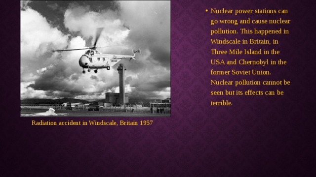 Nuclear power stations can go wrong and cause nuclear pollution. This happened in Windscale in Britain, in Three Mile Island in the USA and Chernobyl in the former Soviet Union. Nuclear pollution cannot be seen but its effects can be terrible. Radiation accident in Windscale, Britain 1957 