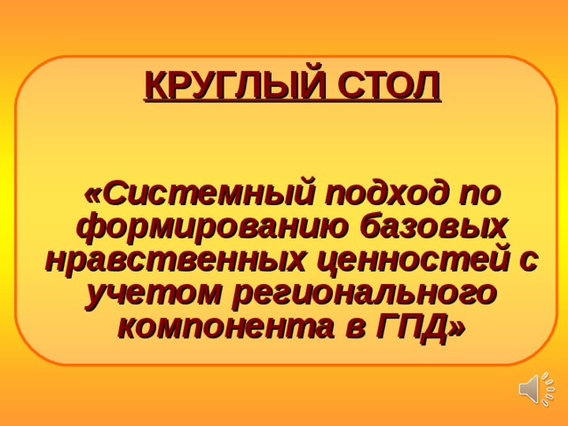     КРУГЛЫЙ СТОЛ    «Системный подход по формированию базовых нравственных ценностей с учетом регионального компонента в ГПД»        