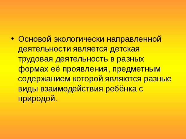 Основой экологически направленной деятельности является детская трудовая деятельность в разных формах её проявления, предметным содержанием которой являются разные виды взаимодействия ребёнка с природой.   