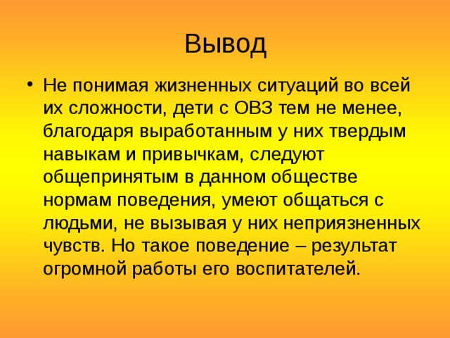 Вывод Не понимая жизненных ситуаций во всей их сложности, дети с ОВЗ тем не менее, благодаря выработанным у них твердым навыкам и привычкам, следуют общепринятым в данном обществе нормам поведения, умеют общаться с людьми, не вызывая у них неприязненных чувств. Но такое поведение – результат огромной работы его воспитателей.  