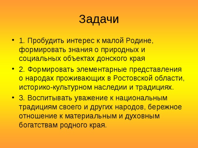 Задачи 1. Пробудить интерес к малой Родине, формировать знания о природных и социальных объектах донского края 2. Формировать элементарные представления о народах проживающих в Ростовской области, историко-культурном наследии и традициях. 3. Воспитывать уважение к национальным традициям своего и других народов, бережное отношение к материальным и духовным богатствам родного края. 