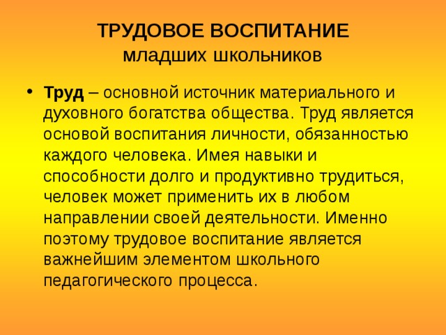 ТРУДОВОЕ ВОСПИТАНИЕ  младших школьников Труд  – основной источник материального и духовного богатства общества. Труд является основой воспитания личности, обязанностью каждого человека. Имея навыки и способности долго и продуктивно трудиться, человек может применить их в любом направлении своей деятельности. Именно поэтому трудовое воспитание является важнейшим элементом школьного педагогического процесса. 