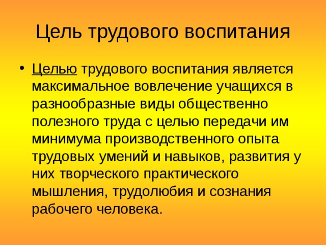 Цель трудового воспитания Целью  трудового воспитания является максимальное вовлечение учащихся в разнообразные виды общественно полезного труда с целью передачи им минимума производственного опыта трудовых умений и навыков, развития у них творческого практического мышления, трудолюбия и сознания рабочего человека.  