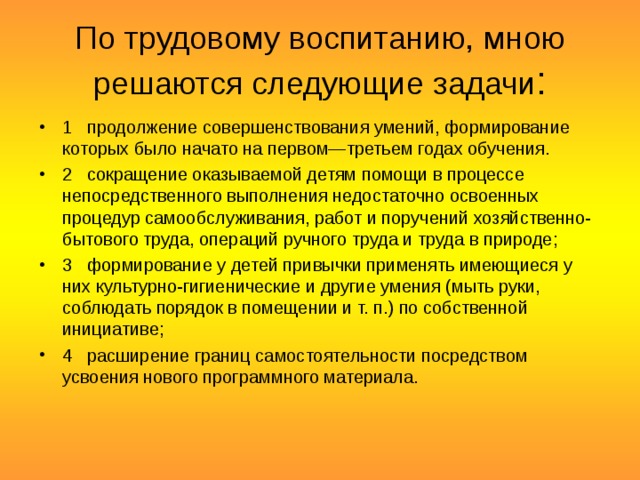 По трудовому воспитанию, мною решаются следующие задачи : 1   продолжение совершенствования умений, формирование которых было начато на первом—третьем годах обучения. 2   сокращение оказываемой детям помощи в процессе непосредственного выполнения недостаточно освоенных процедур самообслуживания, работ и поручений хозяйственно-бытового труда, операций ручного труда и труда в природе; 3   формирование у детей привычки применять имеющиеся у них культурно-гигиенические и другие умения (мыть руки, соблюдать порядок в помещении и т. п.) по собственной инициативе; 4   расширение границ самостоятельности посредством усвоения нового программного материала.  