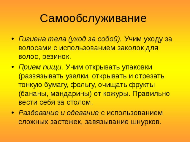 Самообслуживание Гигиена тела (уход за собой).  Учим уходу за волосами с использованием заколок для волос, резинок. Прием пищи.  Учим открывать упаковки (развязывать узелки, открывать и отрезать тонкую бумагу, фольгу, очищать фрукты (бананы, мандарины) от кожуры. Правильно вести себя за столом. Раздевание и одевание  с использованием сложных застежек, завязывание шнурков.  