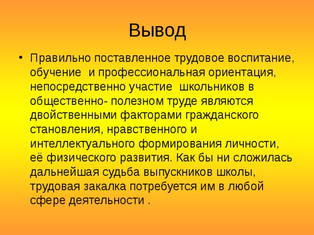 Вывод Правильно поставленное трудовое воспитание, обучение  и профессиональная ориентация, непосредственно участие  школьников в общественно- полезном труде являются двойственными факторами гражданского становления, нравственного и интеллектуального формирования личности, её физического развития. Как бы ни сложилась дальнейшая судьба выпускников школы, трудовая закалка потребуется им в любой сфере деятельности . 