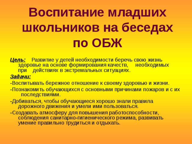 Воспитание младших школьников на беседах по ОБЖ Цель:  Развитие у детей необходимости беречь свою жизнь здоровье на основе формирования качеств, необходимых при действиях в экстремальных ситуациях. Задачи: -Воспитывать бережное отношение к своему здоровью и жизни. -Познакомить обучающихся с основными причинами пожаров и с их последствиями. -Добиваться, чтобы обучающиеся хорошо знали правила дорожного движения и умели ими пользоваться. -Создавать атмосферу для повышения работоспособности, соблюдения санитарно-гигиенического режима, развивать умение правильно трудиться и отдыхать. 